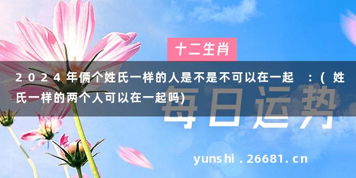 2024年俩个姓氏一样的人是不是不可以在一起 :(姓氏一样的两个人可以在一起吗)